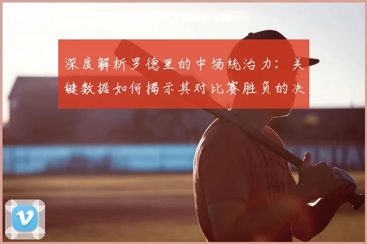 深度解析罗德里的中场统治力:关键数据如何揭示其对比赛胜负的决定性影响