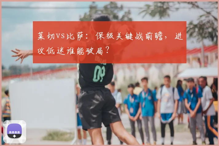 莱切vs比萨:保级关键战前瞻,进攻低迷谁能破局?