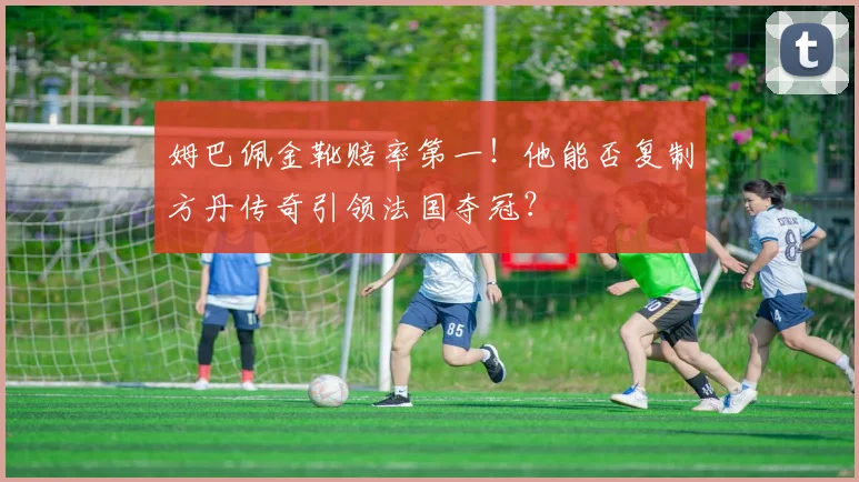 姆巴佩金靴赔率第一!他能否复制方丹传奇引领法国夺冠?