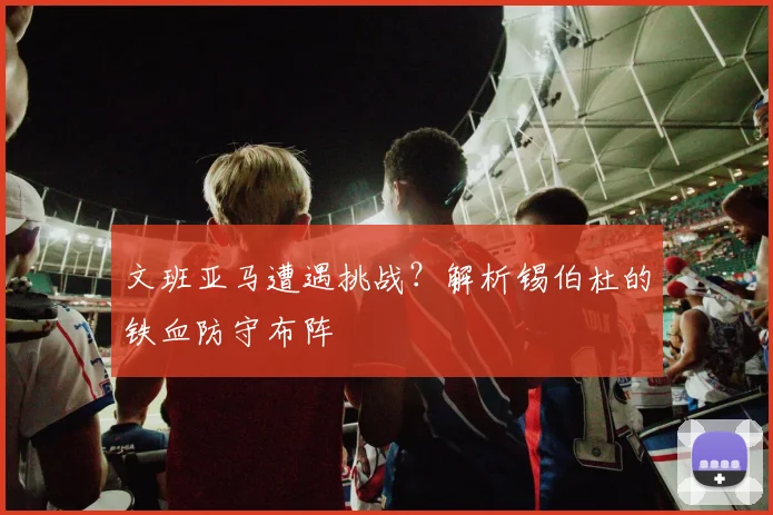 文班亚马遭遇挑战?解析锡伯杜的铁血防守布阵