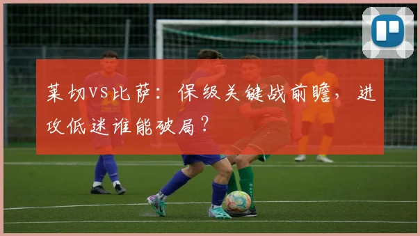 莱切vs比萨：保级关键战前瞻，进攻低迷谁能破局？