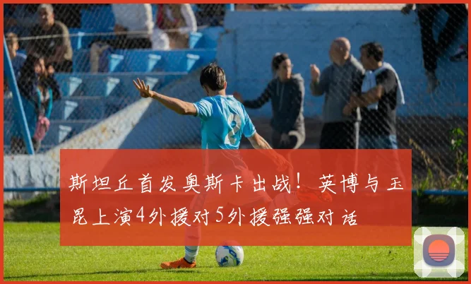 斯坦丘首发奥斯卡出战!英博与玉昆上演4外援对5外援强强对话