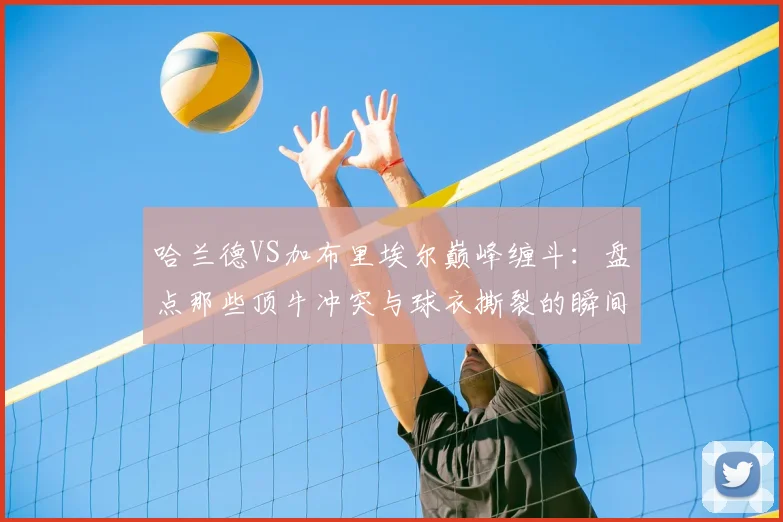 哈兰德VS加布里埃尔巅峰缠斗：盘点那些顶牛冲突与球衣撕裂的瞬间