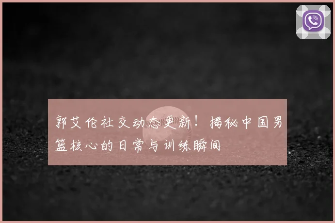 郭艾伦社交动态更新!揭秘中国男篮核心的日常与训练瞬间