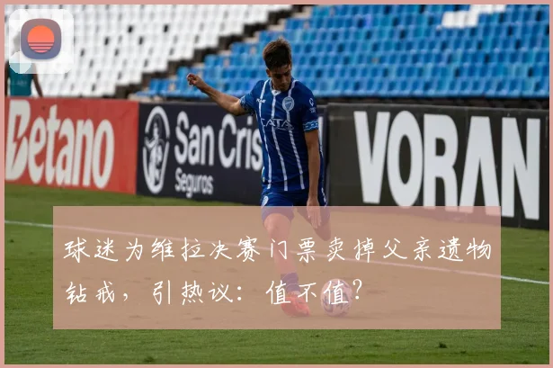 球迷为维拉决赛门票卖掉父亲遗物钻戒，引热议：值不值？