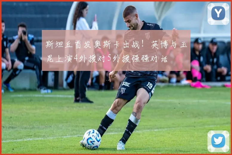 斯坦丘首发奥斯卡出战！英博与玉昆上演4外援对5外援强强对话