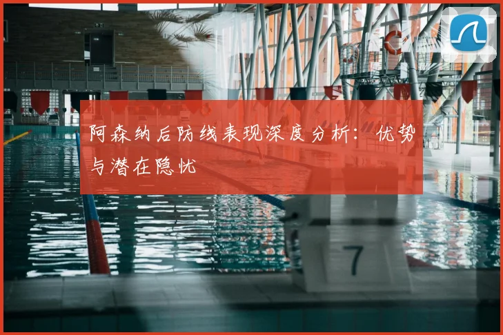 阿森纳后防线表现深度分析:优势与潜在隐忧