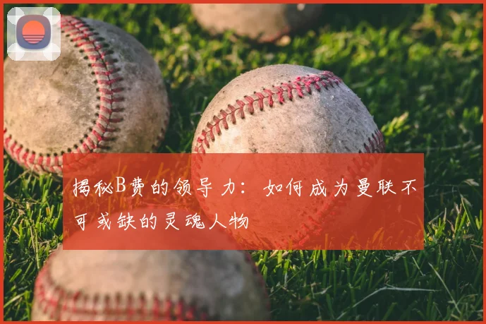 揭秘B费的领导力：如何成为曼联不可或缺的灵魂人物