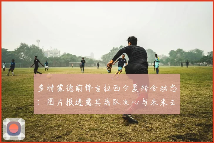 多特蒙德前锋吉拉西今夏转会动态:图片报透露其离队决心与未来去向分析