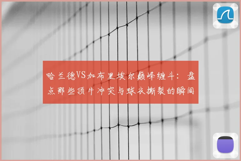 哈兰德VS加布里埃尔巅峰缠斗:盘点那些顶牛冲突与球衣撕裂的瞬间