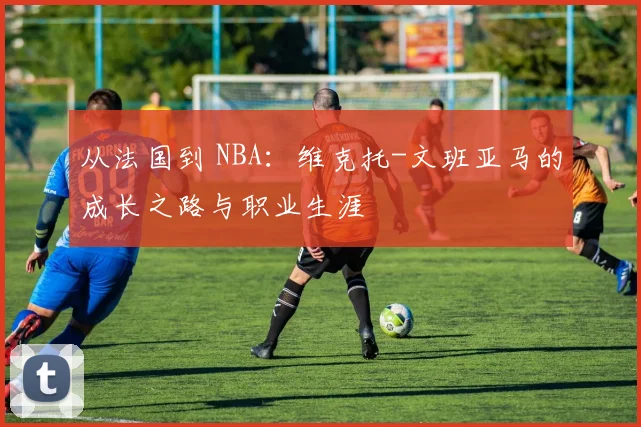 从法国到 NBA:维克托-文班亚马的成长之路与职业生涯